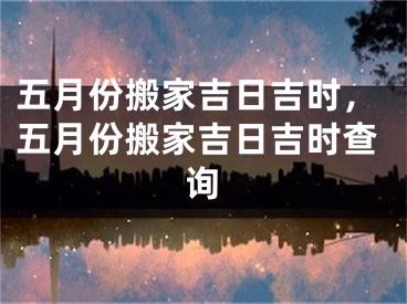 五月份搬家吉日吉时，五月份搬家吉日吉时查询