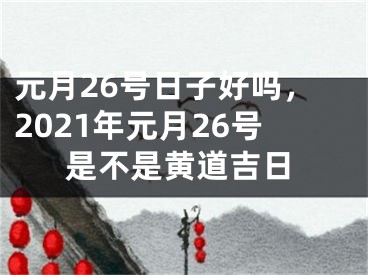 元月26号日子好吗,2021年元月26号是不是黄道吉日