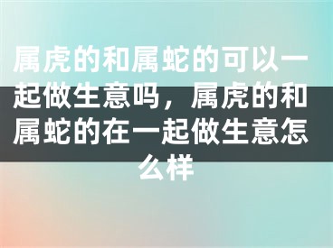 属虎的和属蛇的可以一起做生意吗，属虎的和属蛇的在一起做生意怎么样