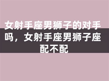女射手座男狮子的对手吗，女射手座男狮子座配不配