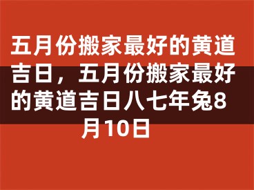 五月份搬家最好的黄道吉日，五月份搬家最好的黄道吉日八七年兔8月10日