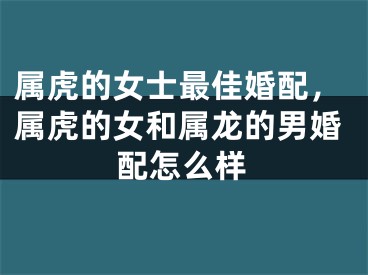 属虎的女士最佳婚配，属虎的女和属龙的男婚配怎么样