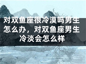 对双鱼座很冷漠吗男生怎么办，对双鱼座男生冷淡会怎么样