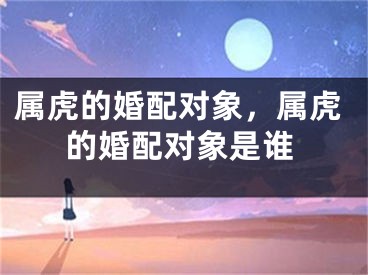 属虎的婚配对象，属虎的婚配对象是谁