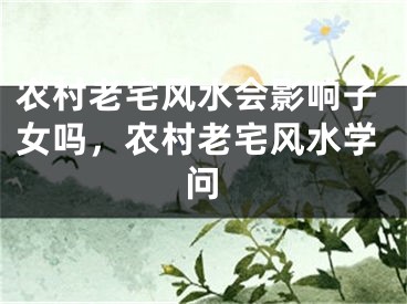 农村老宅风水会影响子女吗，农村老宅风水学问