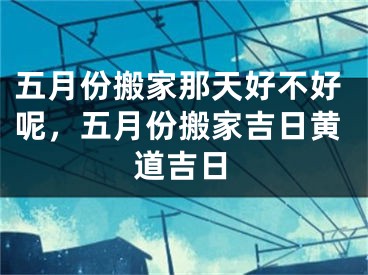 五月份搬家那天好不好呢，五月份搬家吉日黄道吉日