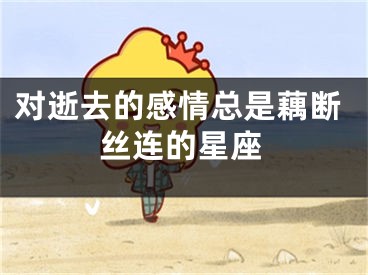 对逝去的感情总是藕断丝连的星座