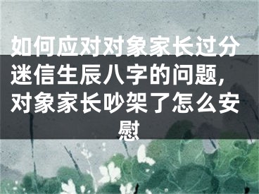如何应对对象家长过分迷信生辰八字的问题,对象家长吵架了怎么安慰