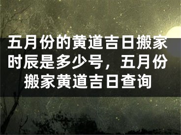 五月份的黄道吉日搬家时辰是多少号，五月份搬家黄道吉日查询