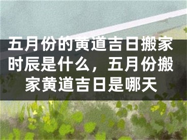 五月份的黄道吉日搬家时辰是什么，五月份搬家黄道吉日是哪天
