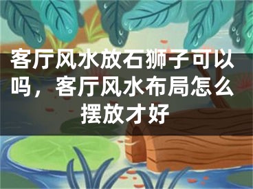 客厅风水放石狮子可以吗，客厅风水布局怎么摆放才好