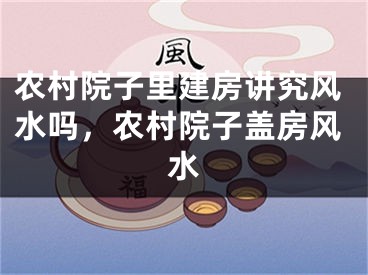 农村院子里建房讲究风水吗，农村院子盖房风水