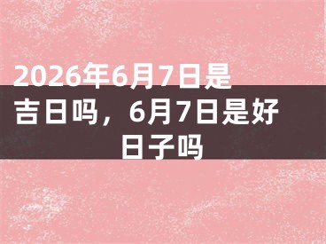 2026年6月7日是吉日吗，6月7日是好日子吗