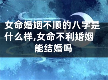 女命婚姻不顺的八字是什么样,女命不利婚姻能结婚吗