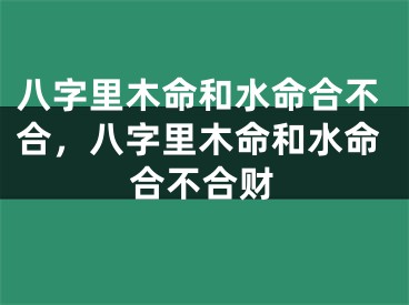 八字里木命和水命合不合，八字里木命和水命合不合财