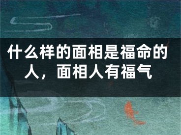 什么样的面相是福命的人，面相人有福气