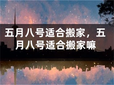 五月八号适合搬家，五月八号适合搬家嘛