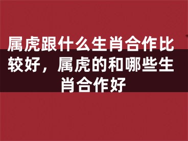 属虎跟什么生肖合作比较好,属虎的和哪些生肖合作好
