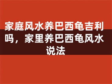 家庭风水养巴西龟吉利吗，家里养巴西龟风水说法