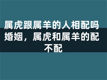 属虎跟属羊的人相配吗婚姻，属虎和属羊的配不配