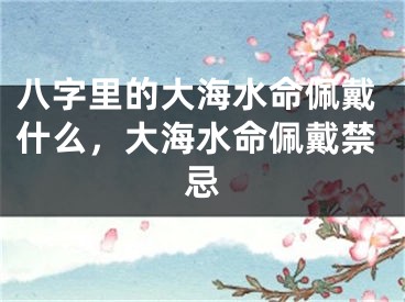 八字里的大海水命佩戴什么，大海水命佩戴禁忌