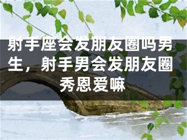 射手座会发朋友圈吗男生，射手男会发朋友圈秀恩爱嘛