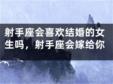 射手座会喜欢结婚的女生吗，射手座会嫁给你