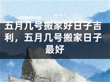 五月几号搬家好日子吉利，五月几号搬家日子最好