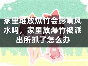 家里堆放爆竹会影响风水吗，家里放爆竹被派出所抓了怎么办