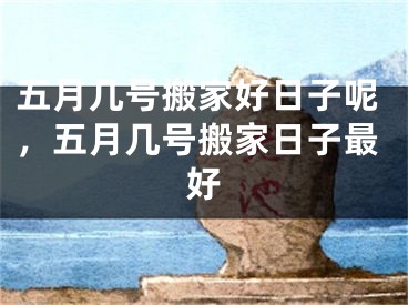 五月几号搬家好日子呢，五月几号搬家日子最好
