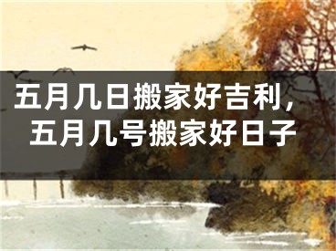 五月几日搬家好吉利,五月几号搬家好日子