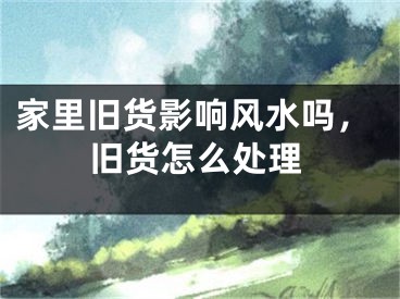 家里旧货影响风水吗，旧货怎么处理