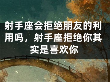 射手座会拒绝朋友的利用吗，射手座拒绝你其实是喜欢你