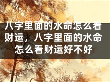 八字里面的水命怎么看财运,八字里面的水命怎么看财运好不好