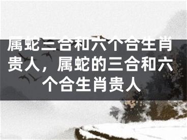 属蛇三合和六个合生肖贵人，属蛇的三合和六个合生肖贵人