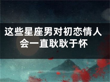 这些星座男对初恋情人会一直耿耿于怀