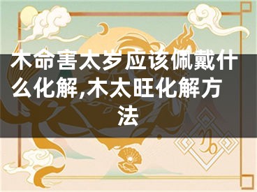 木命害太岁应该佩戴什么化解,木太旺化解方法