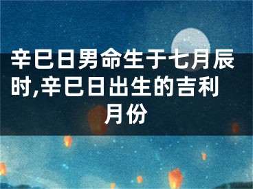 辛巳日男命生于七月辰时,辛巳日出生的吉利月份