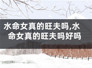 水命女真的旺夫吗,水命女真的旺夫吗好吗