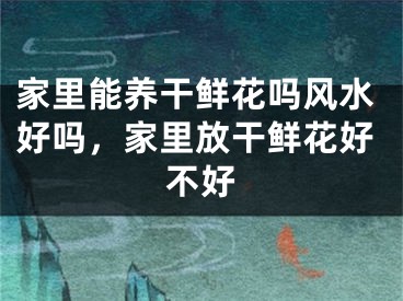家里能养干鲜花吗风水好吗，家里放干鲜花好不好