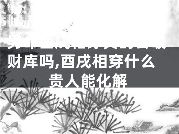 男命酉戌相穿真的会破财库吗,酉戌相穿什么贵人能化解