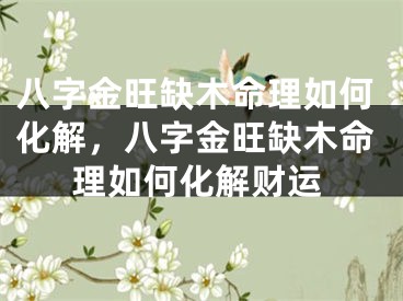 八字金旺缺木命理如何化解，八字金旺缺木命理如何化解财运