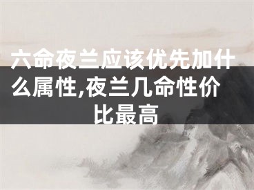 六命夜兰应该优先加什么属性,夜兰几命性价比最高
