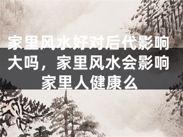 家里风水好对后代影响大吗，家里风水会影响家里人健康么