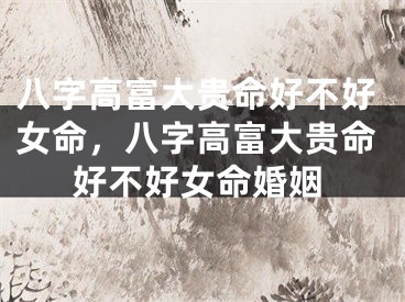 八字高富大贵命好不好女命，八字高富大贵命好不好女命婚姻