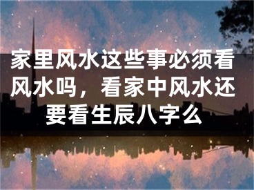 家里风水这些事必须看风水吗,看家中风水还要看生辰八字么