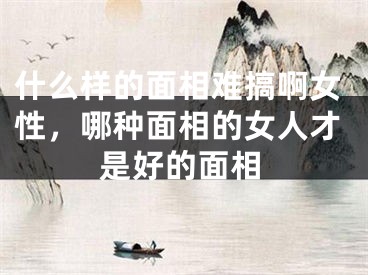 什么样的面相难搞啊女性,哪种面相的女人才是好的面相