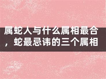 属蛇人与什么属相最合，蛇最忌讳的三个属相