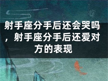 射手座分手后还会哭吗，射手座分手后还爱对方的表现