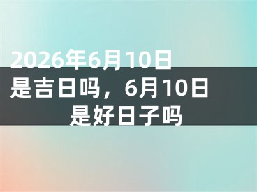 2026年6月10日是吉日吗，6月10日是好日子吗